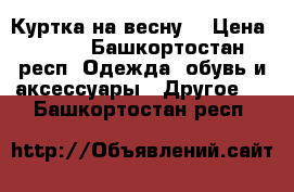 Куртка на весну  › Цена ­ 500 - Башкортостан респ. Одежда, обувь и аксессуары » Другое   . Башкортостан респ.